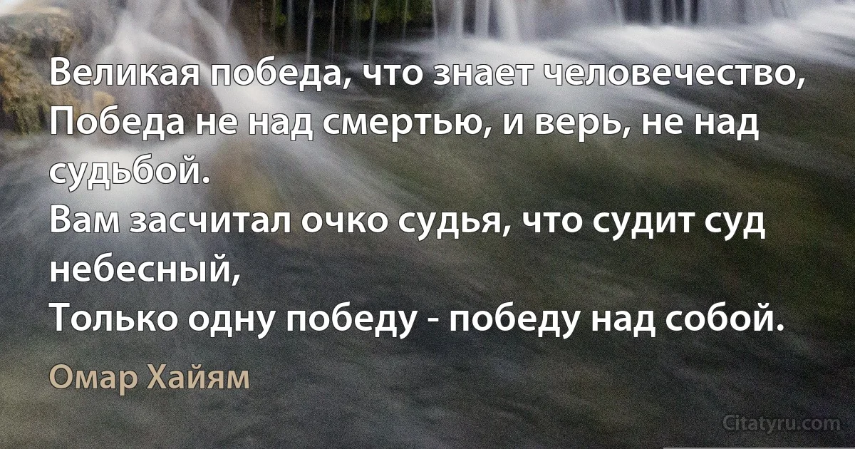 Великая победа, что знает человечество,
Победа не над смертью, и верь, не над судьбой.
Вам засчитал очко судья, что судит суд небесный,
Только одну победу - победу над собой. (Омар Хайям)