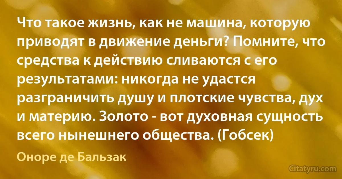 Что такое жизнь, как не машина, которую приводят в движение деньги? Помните, что средства к действию сливаются с его результатами: никогда не удастся разграничить душу и плотские чувства, дух и материю. Золото - вот духовная сущность всего нынешнего общества. (Гобсек) (Оноре де Бальзак)