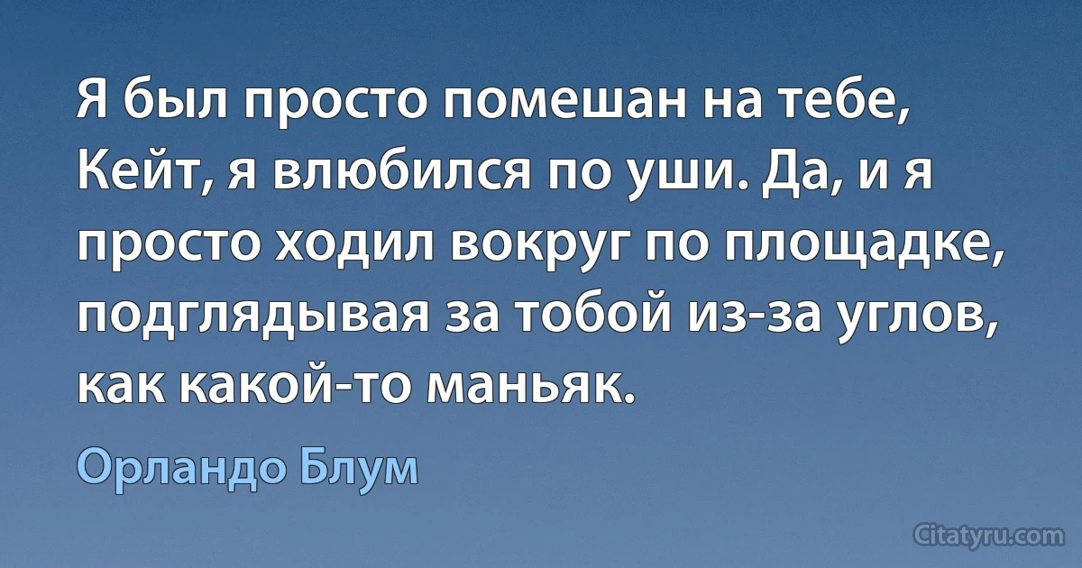 Я был просто помешан на тебе, Кейт, я влюбился по уши. Да, и я просто ходил вокруг по площадке, подглядывая за тобой из-за углов, как какой-то маньяк. (Орландо Блум)