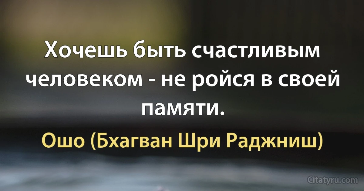 Хочешь быть счастливым человеком - не ройся в своей памяти. (Ошо (Бхагван Шри Раджниш))