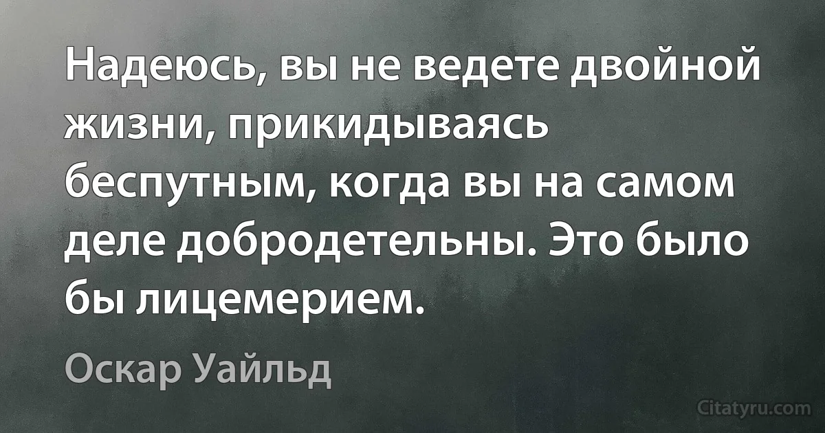 Надеюсь, вы не ведете двойной жизни, прикидываясь беспутным, когда вы на самом деле добродетельны. Это было бы лицемерием. (Оскар Уайльд)