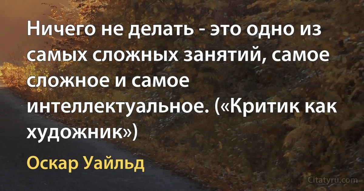 Ничего не делать - это одно из самых сложных занятий, самое сложное и самое интеллектуальное. («Критик как художник») (Оскар Уайльд)