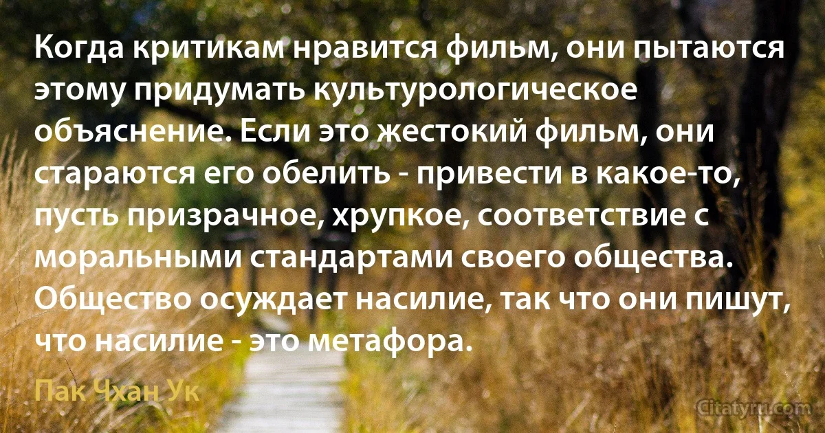 Когда критикам нравится фильм, они пытаются этому придумать культурологическое объяснение. Если это жестокий фильм, они стараются его обелить - привести в какое-то, пусть призрачное, хрупкое, соответствие с моральными стандартами своего общества. Общество осуждает насилие, так что они пишут, что насилие - это метафора. (Пак Чхан Ук)