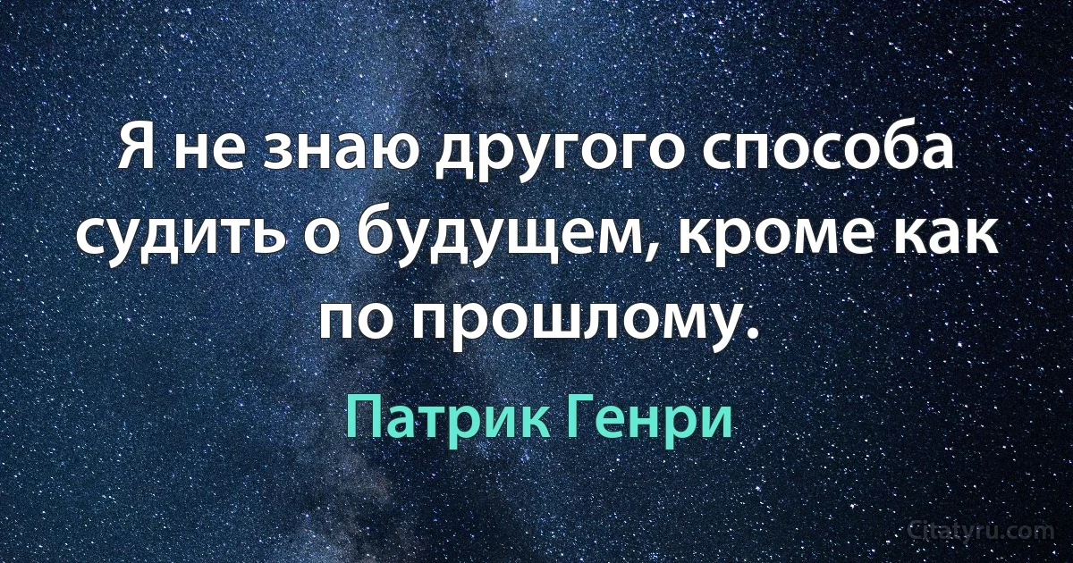 Я не знаю другого способа судить о будущем, кроме как по прошлому. (Патрик Генри)