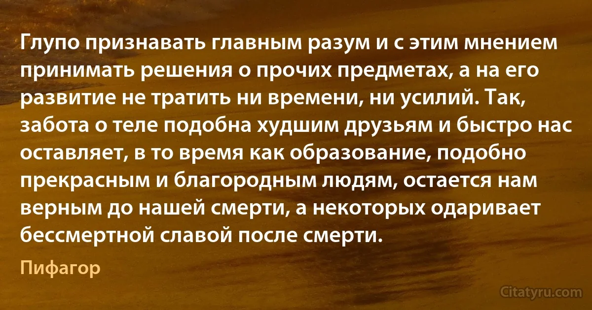 Глупо признавать главным разум и с этим мнением принимать решения о прочих предметах, а на его развитие не тратить ни времени, ни усилий. Так, забота о теле подобна худшим друзьям и быстро нас оставляет, в то время как образование, подобно прекрасным и благородным людям, остается нам верным до нашей смерти, а некоторых одаривает бессмертной славой после смерти. (Пифагор)