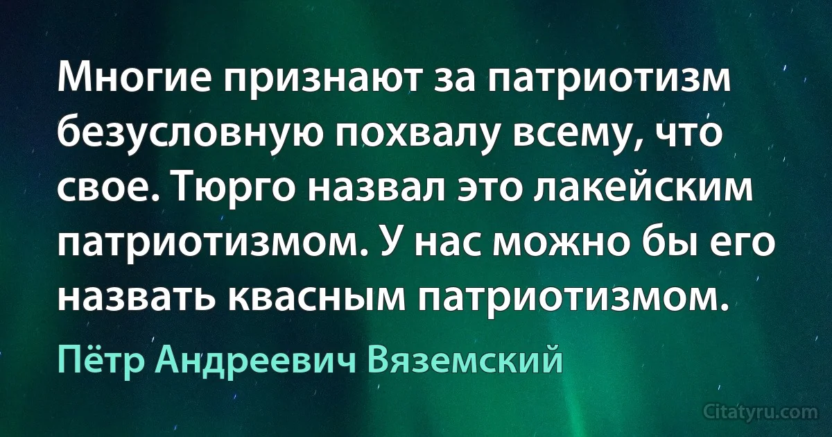 Многие признают за патриотизм безусловную похвалу всему, что свое. Тюрго назвал это лакейским патриотизмом. У нас можно бы его назвать квасным патриотизмом. (Пётр Андреевич Вяземский)