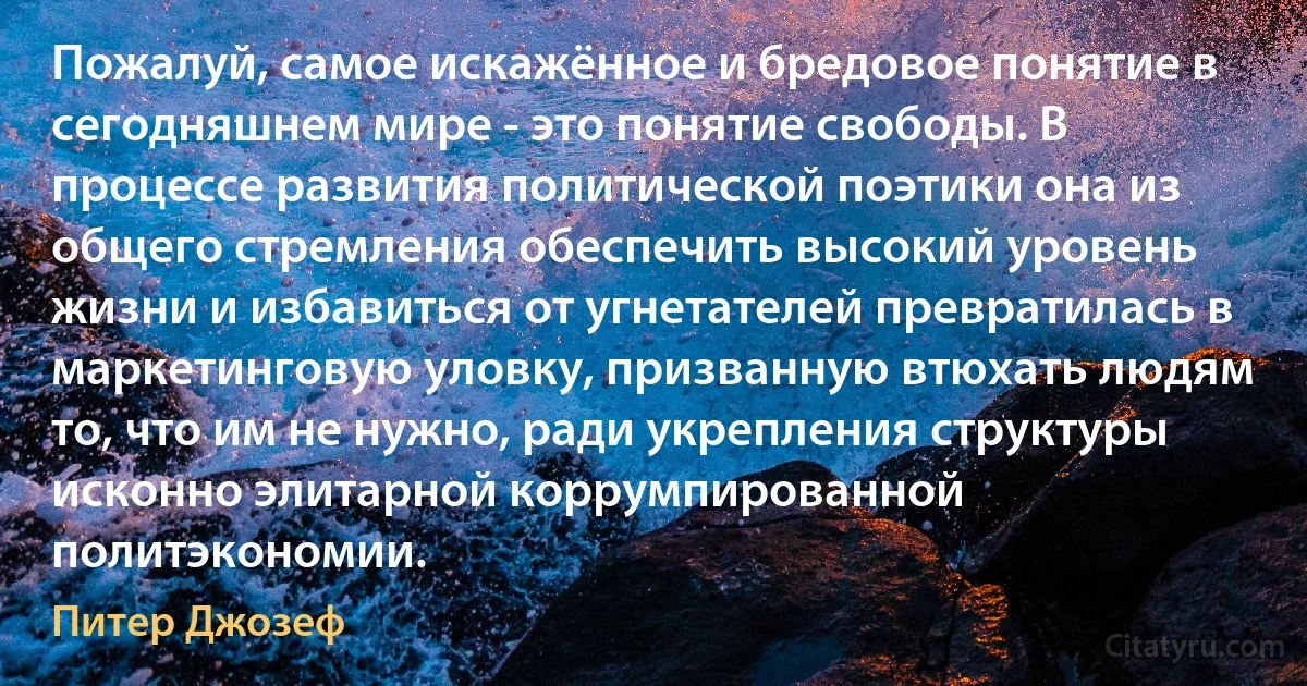 Пожалуй, самое искажённое и бредовое понятие в сегодняшнем мире - это понятие свободы. В процессе развития политической поэтики она из общего стремления обеспечить высокий уровень жизни и избавиться от угнетателей превратилась в маркетинговую уловку, призванную втюхать людям то, что им не нужно, ради укрепления структуры исконно элитарной коррумпированной политэкономии. (Питер Джозеф)