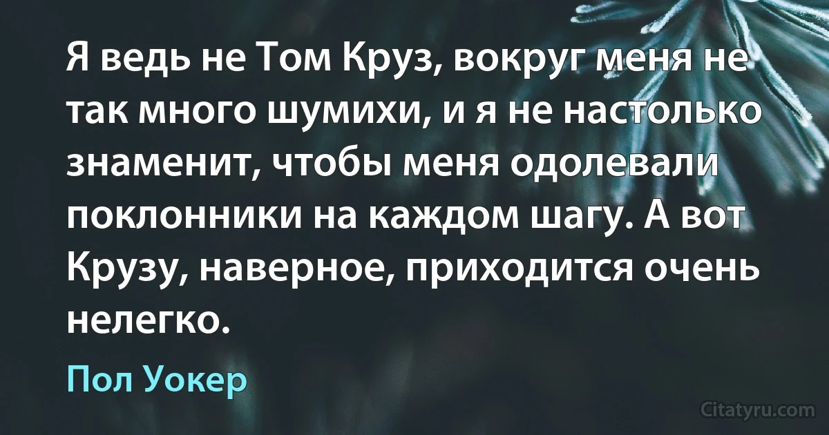 Я ведь не Том Круз, вокруг меня не так много шумихи, и я не настолько знаменит, чтобы меня одолевали поклонники на каждом шагу. А вот Крузу, наверное, приходится очень нелегко. (Пол Уокер)