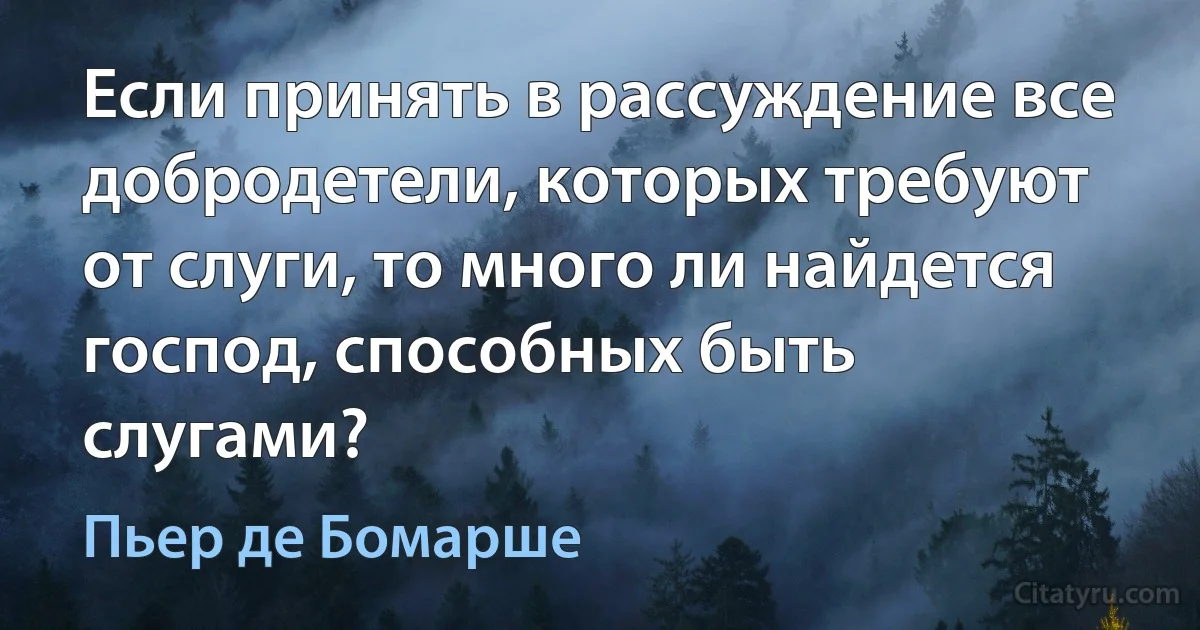 Если принять в рассуждение все добродетели, которых требуют от слуги, то много ли найдется господ, способных быть слугами? (Пьер де Бомарше)