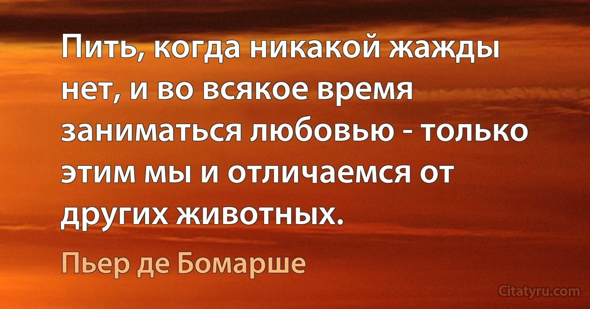 Пить, когда никакой жажды нет, и во всякое время заниматься любовью - только этим мы и отличаемся от других животных. (Пьер де Бомарше)