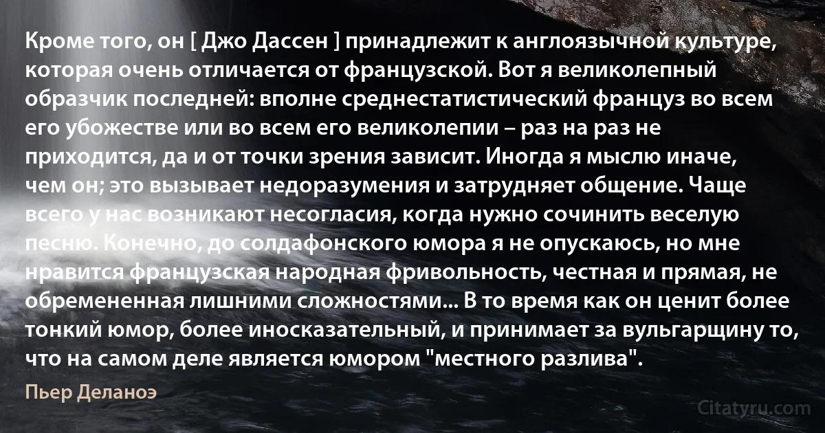 Кроме того, он [ Джо Дассен ] принадлежит к англоязычной культуре, которая очень отличается от французской. Вот я великолепный образчик последней: вполне среднестатистический француз во всем его убожестве или во всем его великолепии – раз на раз не приходится, да и от точки зрения зависит. Иногда я мыслю иначе, чем он; это вызывает недоразумения и затрудняет общение. Чаще всего у нас возникают несогласия, когда нужно сочинить веселую песню. Конечно, до солдафонского юмора я не опускаюсь, но мне нравится французская народная фривольность, честная и прямая, не обремененная лишними сложностями... В то время как он ценит более тонкий юмор, более иносказательный, и принимает за вульгарщину то, что на самом деле является юмором "местного разлива". (Пьер Деланоэ)