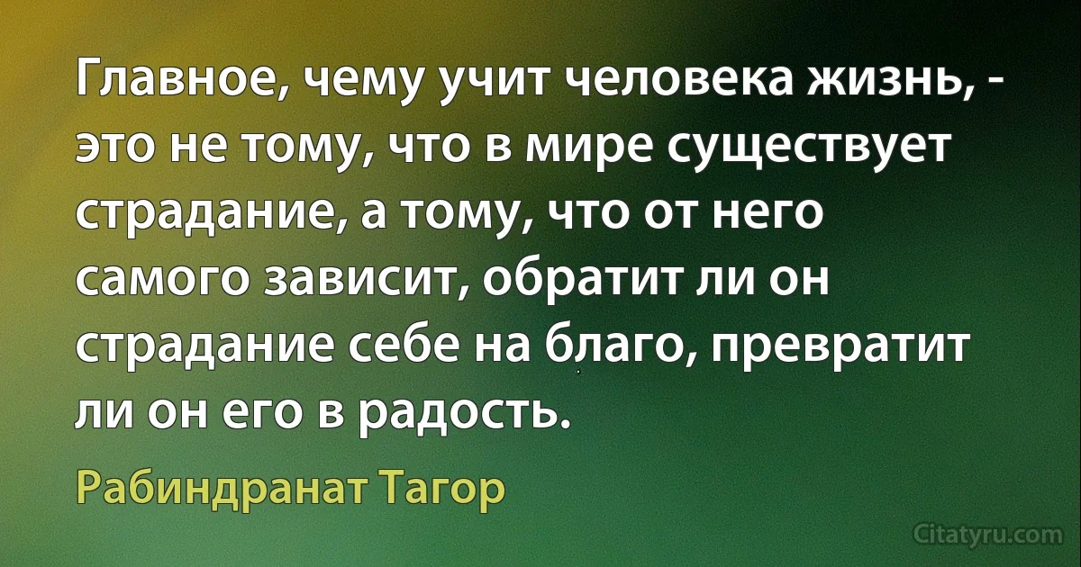 Главное, чему учит человека жизнь, - это не тому, что в мире существует страдание, а тому, что от него самого зависит, обратит ли он страдание себе на благо, превратит ли он его в радость. (Рабиндранат Тагор)