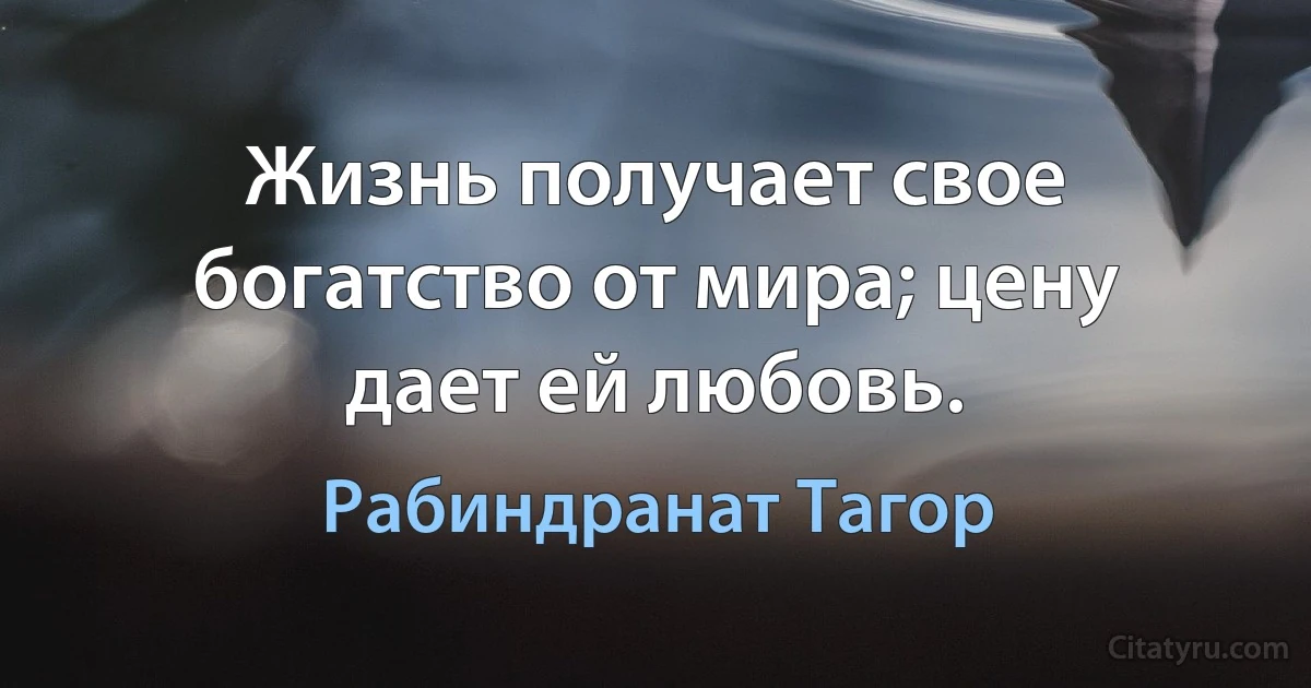 Жизнь получает свое богатство от мира; цену дает ей любовь. (Рабиндранат Тагор)