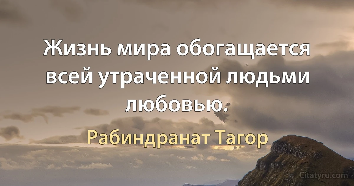 Жизнь мира обогащается всей утраченной людьми любовью. (Рабиндранат Тагор)