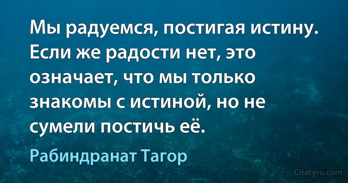 Мы радуемся, постигая истину. Если же радости нет, это означает, что мы только знакомы с истиной, но не сумели постичь её. (Рабиндранат Тагор)