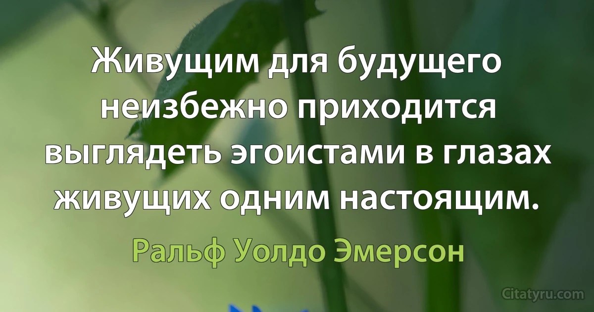 Живущим для будущего неизбежно приходится выглядеть эгоистами в глазах живущих одним настоящим. (Ральф Уолдо Эмерсон)