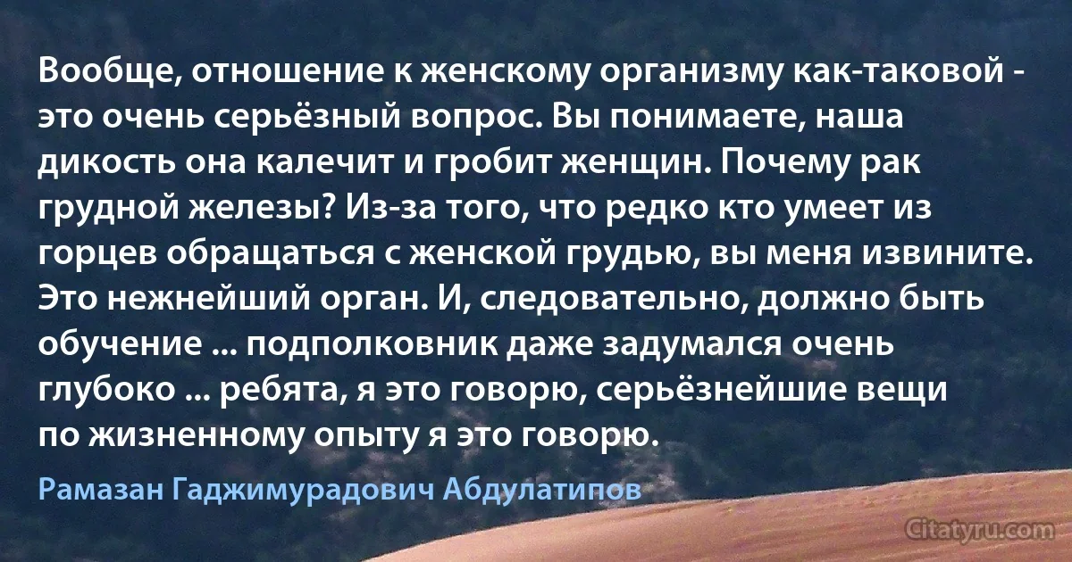 Вообще, отношение к женскому организму как-таковой - это очень серьёзный вопрос. Вы понимаете, наша дикость она калечит и гробит женщин. Почему рак грудной железы? Из-за того, что редко кто умеет из горцев обращаться с женской грудью, вы меня извините. Это нежнейший орган. И, следовательно, должно быть обучение ... подполковник даже задумался очень глубоко ... ребята, я это говорю, серьёзнейшие вещи по жизненному опыту я это говорю. (Рамазан Гаджимурадович Абдулатипов)