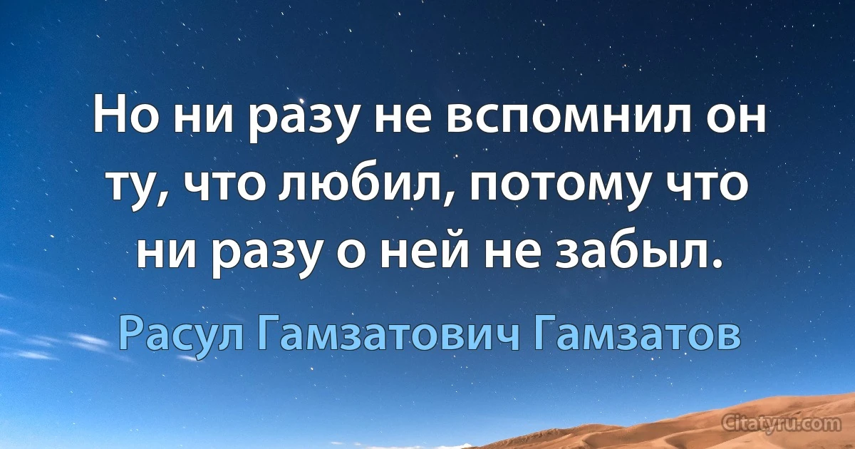 Но ни разу не вспомнил он ту, что любил, потому что ни разу о ней не забыл. (Расул Гамзатович Гамзатов)