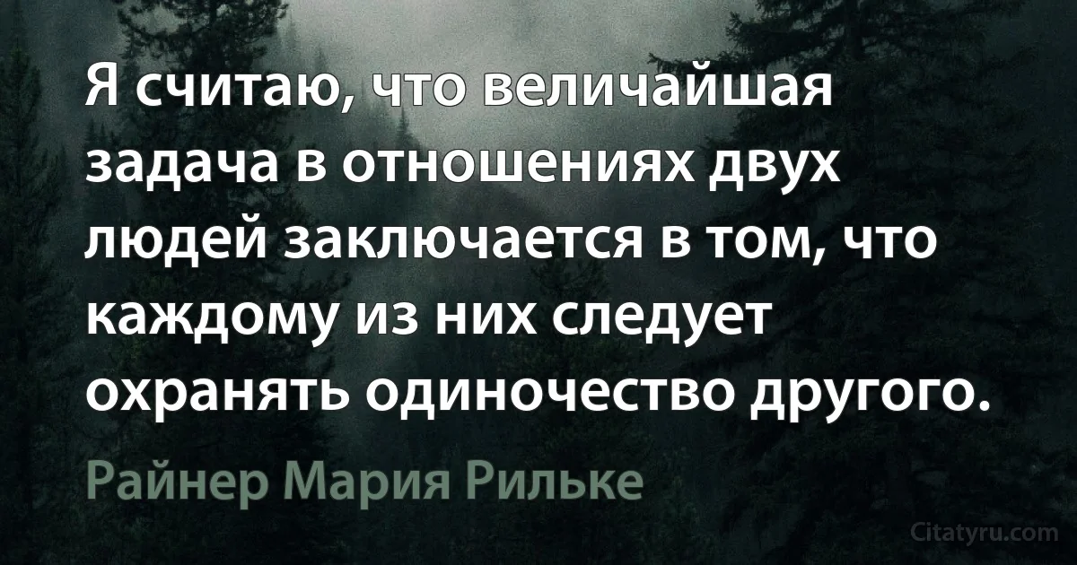 Я считаю, что величайшая задача в отношениях двух людей заключается в том, что каждому из них следует охранять одиночество другого. (Райнер Мария Рильке)