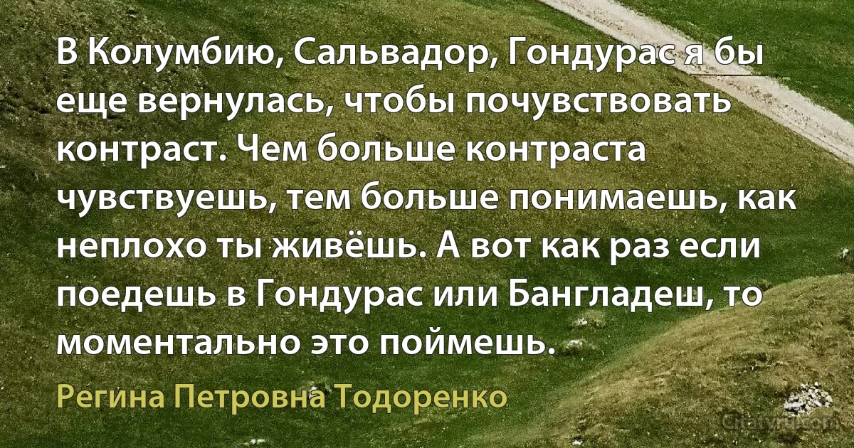 В Колумбию, Сальвадор, Гондурас я бы еще вернулась, чтобы почувствовать контраст. Чем больше контраста чувствуешь, тем больше понимаешь, как неплохо ты живёшь. А вот как раз если поедешь в Гондурас или Бангладеш, то моментально это поймешь. (Регина Петровна Тодоренко)