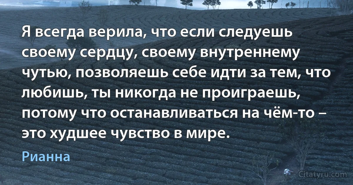 Я всегда верила, что если следуешь своему сердцу, своему внутреннему чутью, позволяешь себе идти за тем, что любишь, ты никогда не проиграешь, потому что останавливаться на чём-то – это худшее чувство в мире. (Рианна)