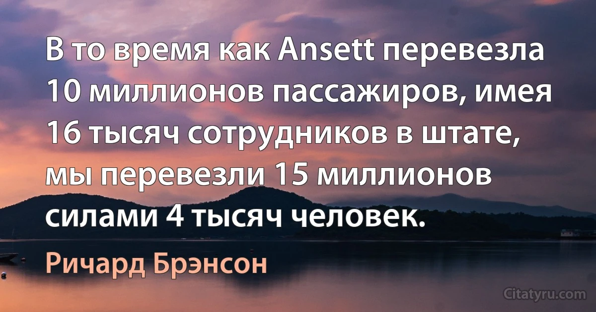 В то время как Ansett перевезла 10 миллионов пассажиров, имея 16 тысяч сотрудников в штате, мы перевезли 15 миллионов силами 4 тысяч человек. (Ричард Брэнсон)