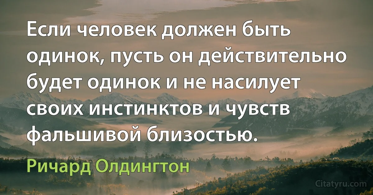 Если человек должен быть одинок, пусть он действительно будет одинок и не насилует своих инстинктов и чувств фальшивой близостью. (Ричард Олдингтон)