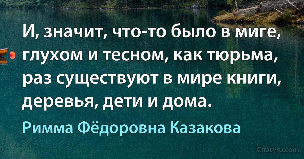 И, значит, что-то было в миге,
глухом и тесном, как тюрьма,
раз существуют в мире книги,
деревья, дети и дома. (Римма Фёдоровна Казакова)