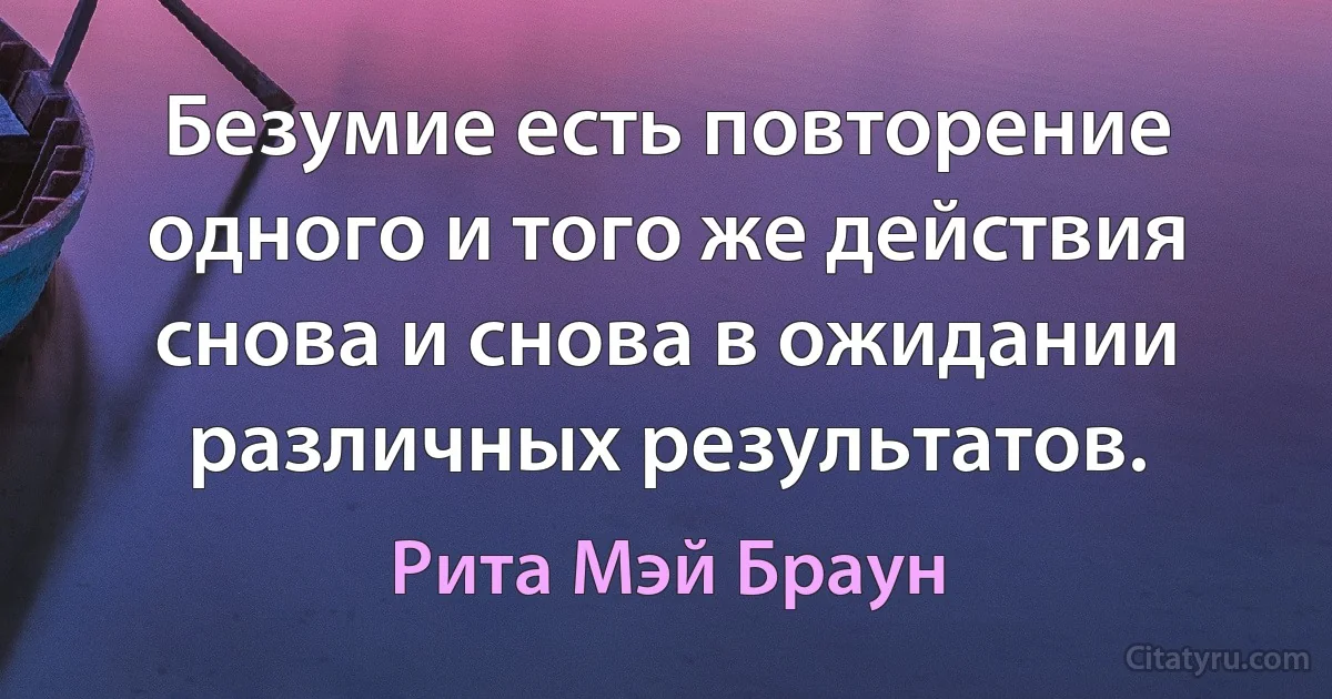 Безумие есть повторение одного и того же действия снова и снова в ожидании различных результатов. (Рита Мэй Браун)