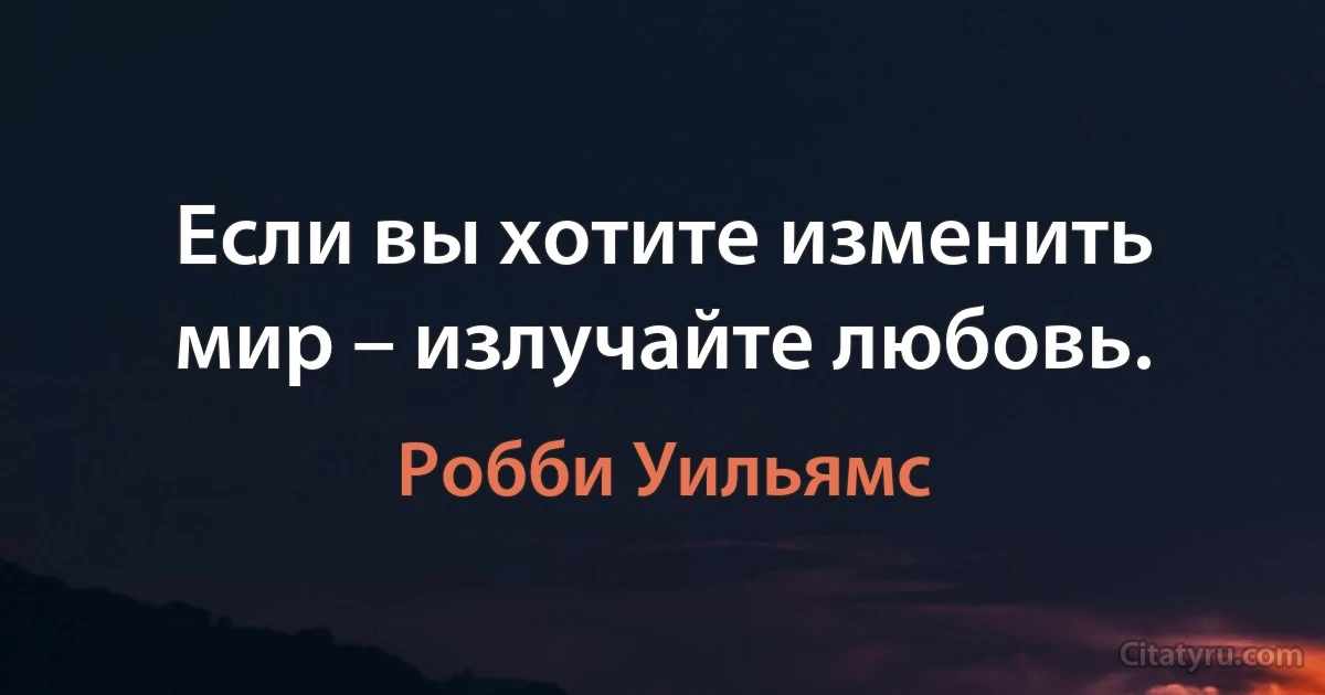 Если вы хотите изменить мир – излучайте любовь. (Робби Уильямс)