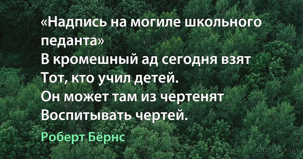 «Надпись на могиле школьного педанта»
В кромешный ад сегодня взят
Тот, кто учил детей.
Он может там из чертенят
Воспитывать чертей. (Роберт Бёрнс)