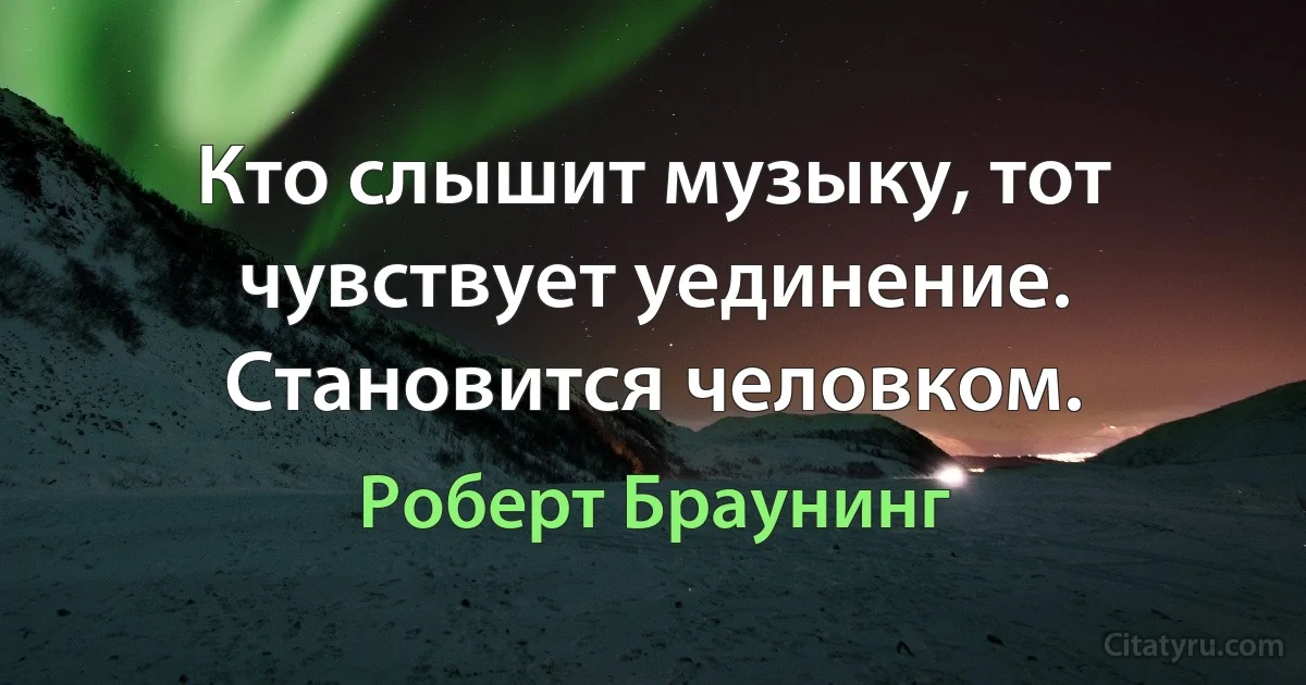 Кто слышит музыку, тот чувствует уединение.
Становится человком. (Роберт Браунинг)