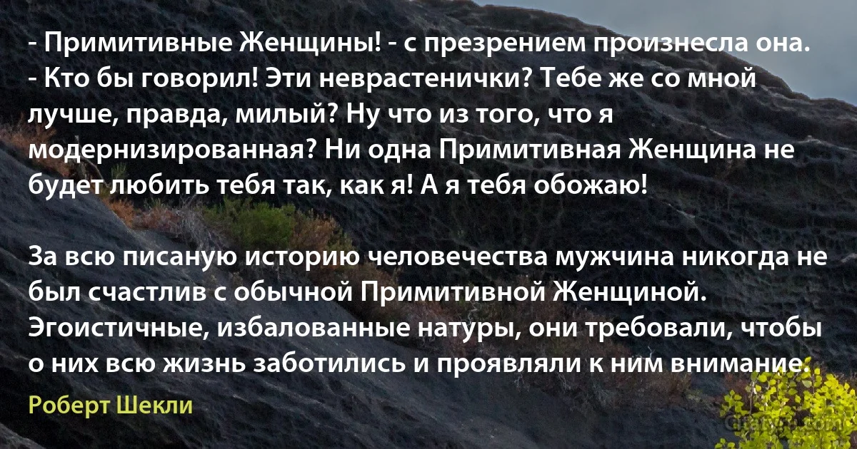 - Примитивные Женщины! - с презрением произнесла она. - Кто бы говорил! Эти неврастенички? Тебе же со мной лучше, правда, милый? Ну что из того, что я модернизированная? Ни одна Примитивная Женщина не будет любить тебя так, как я! А я тебя обожаю!

За всю писаную историю человечества мужчина никогда не был счастлив с обычной Примитивной Женщиной. Эгоистичные, избалованные натуры, они требовали, чтобы о них всю жизнь заботились и проявляли к ним внимание. (Роберт Шекли)