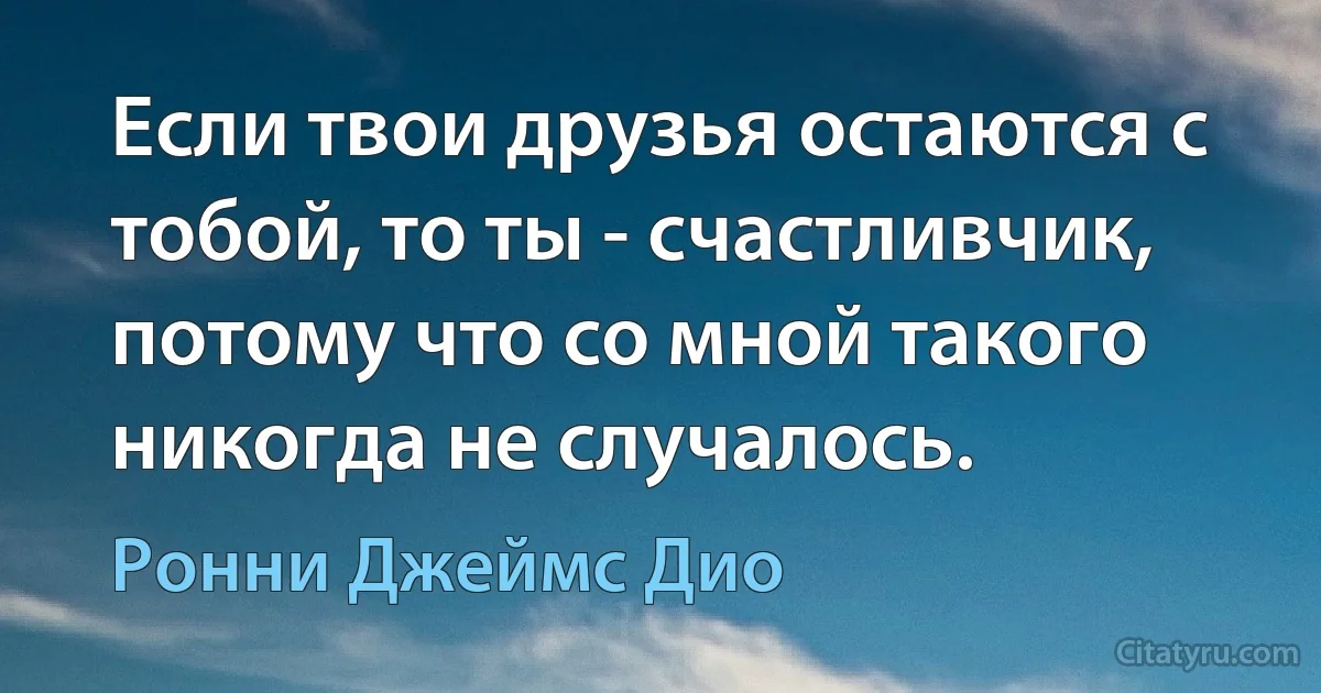 Если твои друзья остаются с тобой, то ты - счастливчик, потому что со мной такого никогда не случалось. (Ронни Джеймс Дио)