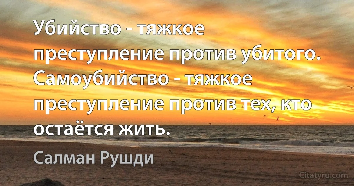 Убийство - тяжкое преступление против убитого. Самоубийство - тяжкое преступление против тех, кто остаётся жить. (Салман Рушди)