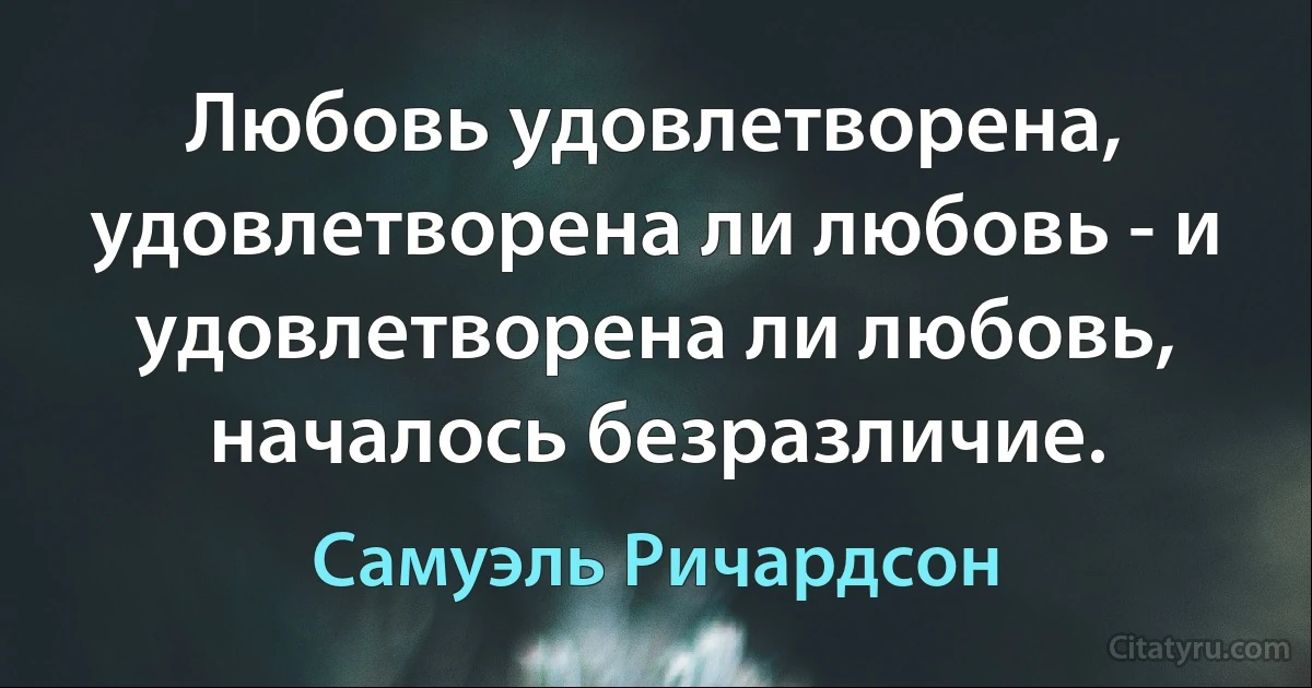 Любовь удовлетворена, удовлетворена ли любовь - и удовлетворена ли любовь, началось безразличие. (Самуэль Ричардсон)