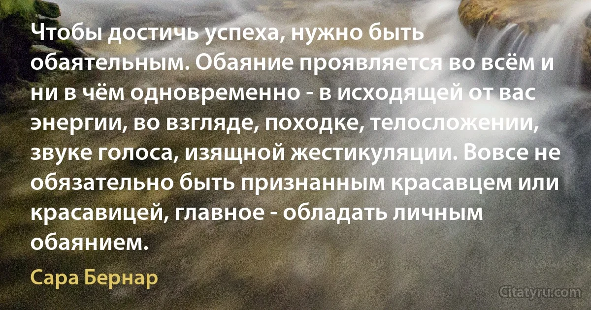 Чтобы достичь успеха, нужно быть обаятельным. Обаяние проявляется во всём и ни в чём одновременно - в исходящей от вас энергии, во взгляде, походке, телосложении, звуке голоса, изящной жестикуляции. Вовсе не обязательно быть признанным красавцем или красавицей, главное - обладать личным обаянием. (Сара Бернар)