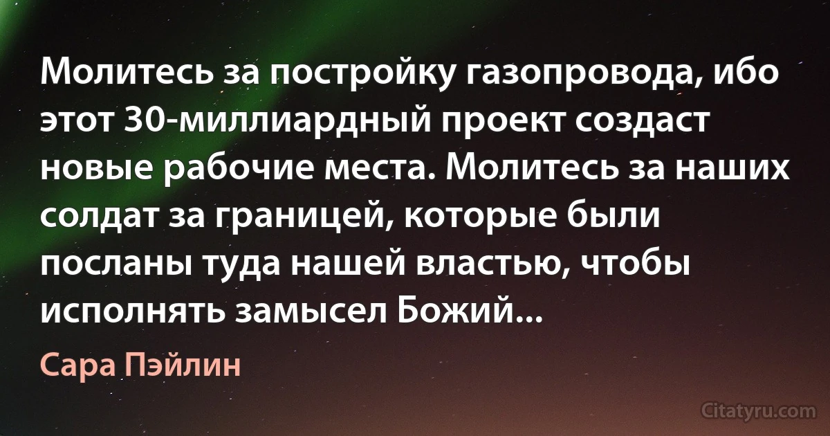 Молитесь за постройку газопровода, ибо этот 30-миллиардный проект создаст новые рабочие места. Молитесь за наших солдат за границей, которые были посланы туда нашей властью, чтобы исполнять замысел Божий... (Сара Пэйлин)