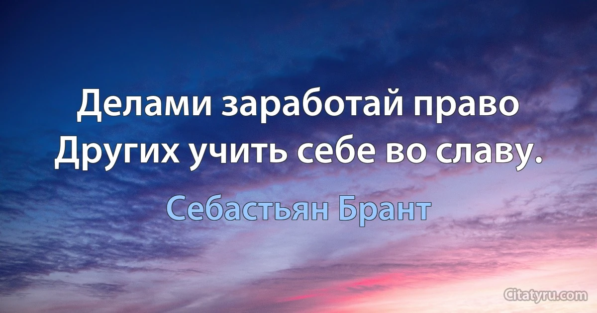 Делами заработай право Других учить себе во славу. (Себастьян Брант)