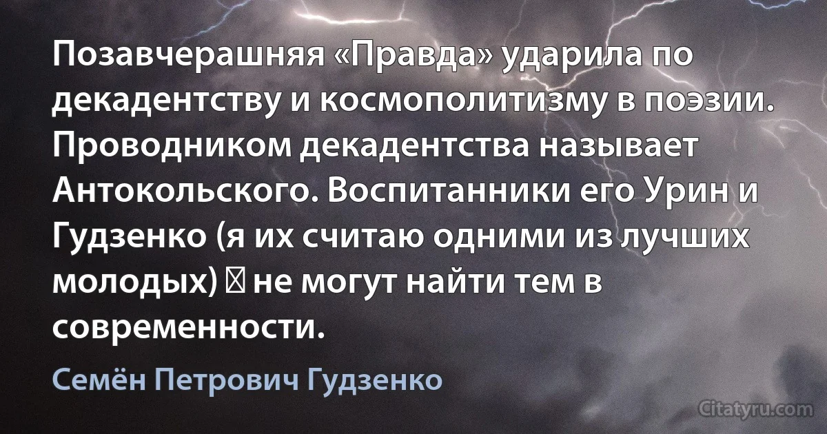 Позавчерашняя «Правда» ударила по декадентству и космополитизму в поэзии. Проводником декадентства называет Антокольского. Воспитанники его Урин и Гудзенко (я их считаю одними из лучших молодых) ― не могут найти тем в современности. (Семён Петрович Гудзенко)