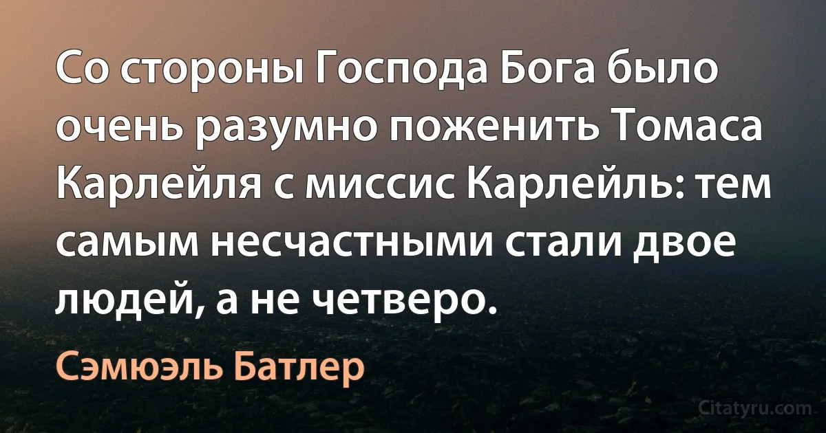 Со стороны Господа Бога было очень разумно поженить Томаса Карлейля с миссис Карлейль: тем самым несчастными стали двое людей, а не четверо. (Сэмюэль Батлер)