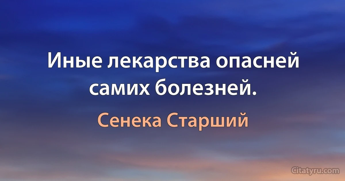 Иные лекарства опасней самих болезней. (Сенека Старший)