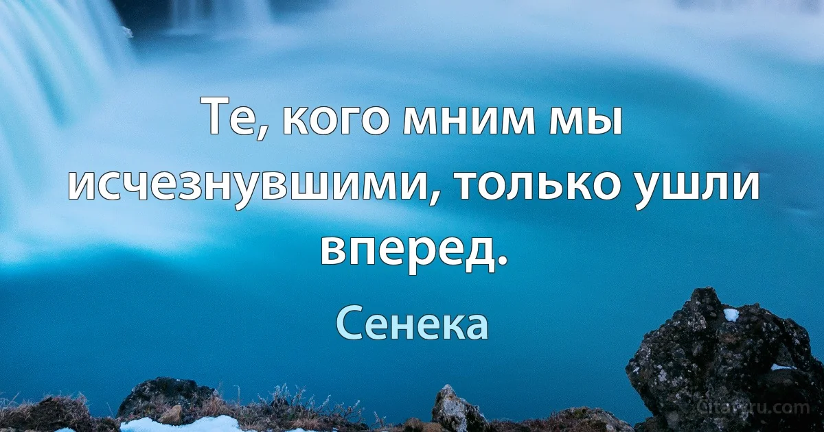 Те, кого мним мы исчезнувшими, только ушли вперед. (Сенека)