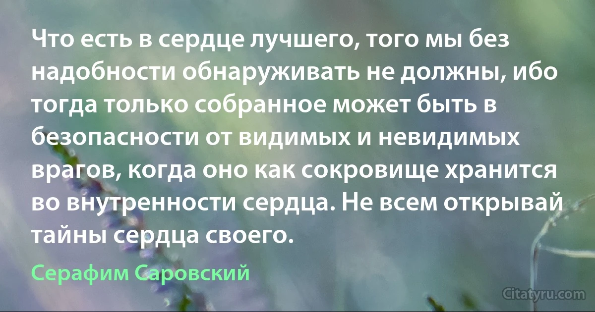 Что есть в сердце лучшего, того мы без надобности обнаруживать не должны, ибо тогда только собранное может быть в безопасности от видимых и невидимых врагов, когда оно как сокровище хранится во внутренности сердца. Не всем открывай тайны сердца своего. (Серафим Саровский)