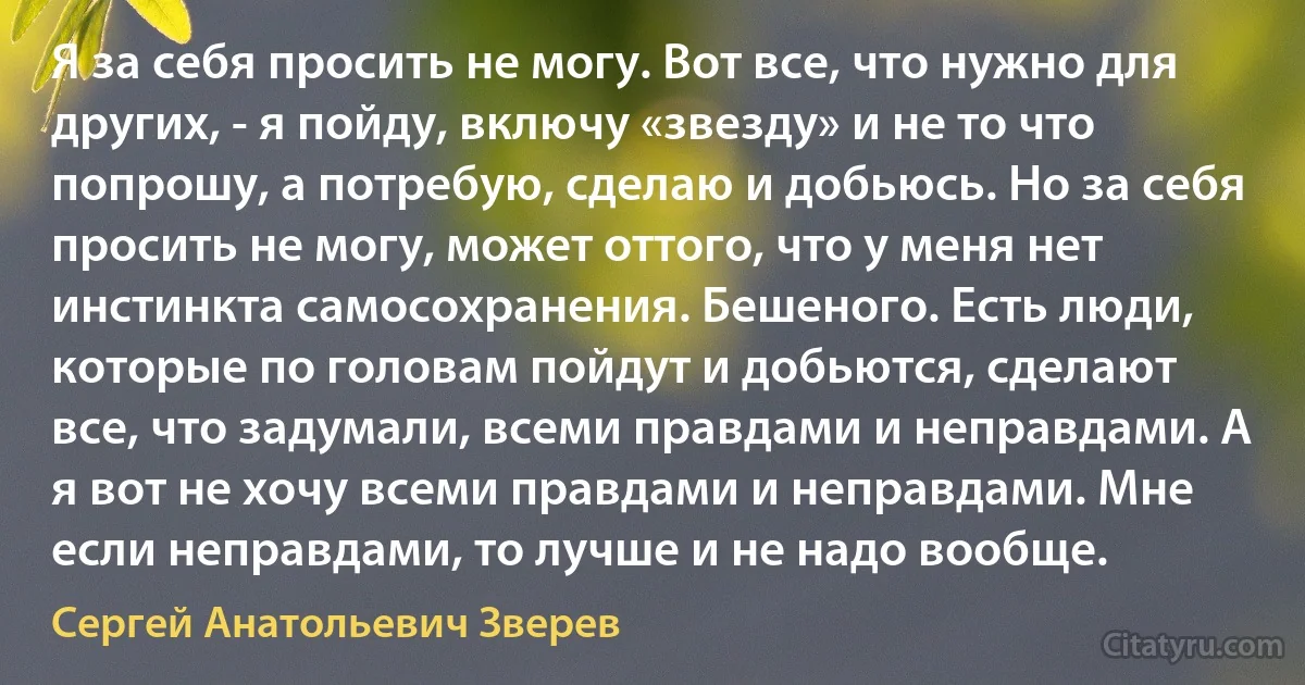 Я за себя просить не могу. Вот все, что нужно для других, - я пойду, включу «звезду» и не то что попрошу, а потребую, сделаю и добьюсь. Но за себя просить не могу, может оттого, что у меня нет инстинкта самосохранения. Бешеного. Есть люди, которые по головам пойдут и добьются, сделают все, что задумали, всеми правдами и неправдами. А я вот не хочу всеми правдами и неправдами. Мне если неправдами, то лучше и не надо вообще. (Сергей Анатольевич Зверев)