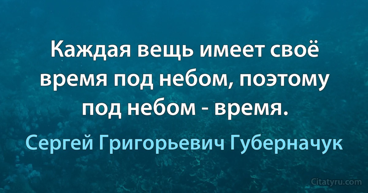 Каждая вещь имеет своё время под небом, поэтому под небом - время. (Сергей Григорьевич Губерначук)