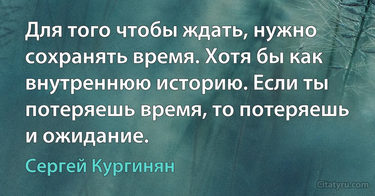 Для того чтобы ждать, нужно сохранять время. Хотя бы как внутреннюю историю. Если ты потеряешь время, то потеряешь и ожидание. (Сергей Кургинян)