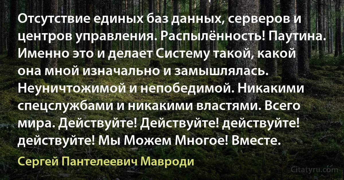 Отсутствие единых баз данных, серверов и центров управления. Распылённость! Паутина. Именно это и делает Систему такой, какой она мной изначально и замышлялась. Неуничтожимой и непобедимой. Никакими спецслужбами и никакими властями. Всего мира. Действуйте! Действуйте! действуйте! действуйте! Мы Можем Многое! Вместе. (Сергей Пантелеевич Мавроди)