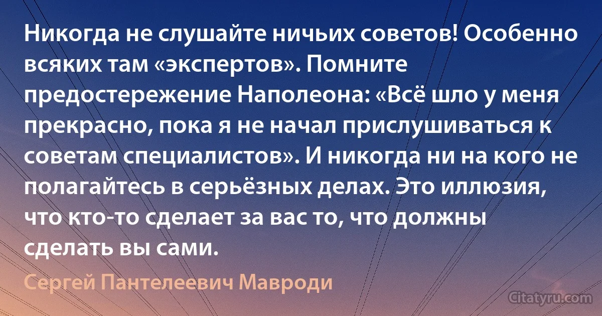 Никогда не слушайте ничьих советов! Особенно всяких там «экспертов». Помните предостережение Наполеона: «Всё шло у меня прекрасно, пока я не начал прислушиваться к советам специалистов». И никогда ни на кого не полагайтесь в серьёзных делах. Это иллюзия, что кто-то сделает за вас то, что должны сделать вы сами. (Сергей Пантелеевич Мавроди)