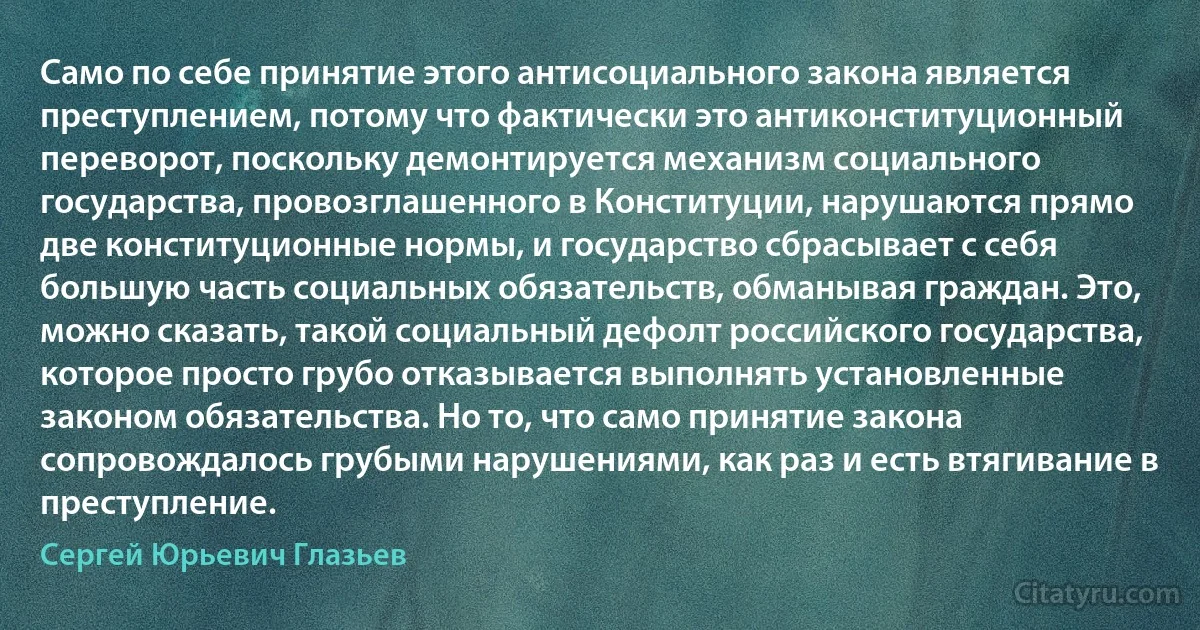 Само по себе принятие этого антисоциального закона является преступлением, потому что фактически это антиконституционный переворот, поскольку демонтируется механизм социального государства, провозглашенного в Конституции, нарушаются прямо две конституционные нормы, и государство сбрасывает с себя большую часть социальных обязательств, обманывая граждан. Это, можно сказать, такой социальный дефолт российского государства, которое просто грубо отказывается выполнять установленные законом обязательства. Но то, что само принятие закона сопровождалось грубыми нарушениями, как раз и есть втягивание в преступление. (Сергей Юрьевич Глазьев)